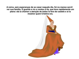 A noiva, sem esperanças de se casar naquele dia, foi no manso servil
ver sua família. O guarda a viu e contou à tia, que teve rapidamente um
   plano: ela ia chamar a atenção de todos la fora do castelo e ai ia
                      mostrar quem Cristina era.
 