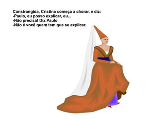 Constrangida, Cristina começa a chorar, e diz:
-Paulo, eu posso explicar, eu...
-Não precisa! Diz Paulo
-Não é você quem tem que se explicar.
 