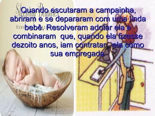 Quando escutaram a campainha,
abriram e se depararam com uma linda
     bebê. Resolveram adotar ela e
 combinaram que, quando ela fizesse
dezoito anos, iam contratar ela como
            sua empregada.
                 .
 
