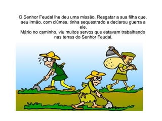 O Senhor Feudal lhe deu uma missão. Resgatar a sua filha que,
 seu irmão, com ciúmes, tinha sequestrado e declarou guerra a
                              ele.
Mário no caminho, viu muitos servos que estavam trabalhando
                 nas terras do Senhor Feudal.
 