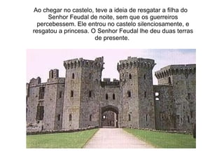 Ao chegar no castelo, teve a ideia de resgatar a filha do
      Senhor Feudal de noite, sem que os guerreiros
  percebessem. Ele entrou no castelo silenciosamente, e
resgatou a princesa. O Senhor Feudal lhe deu duas terras
                      de presente.
 