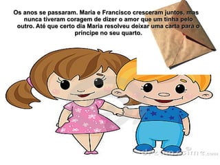 Os anos se passaram. Maria e Francisco cresceram juntos, mas
   nunca tiveram coragem de dizer o amor que um tinha pelo
 outro. Até que certo dia Maria resolveu deixar uma carta para o
                     príncipe no seu quarto.
 