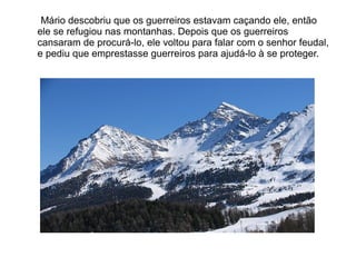 Mário descobriu que os guerreiros estavam caçando ele, então
ele se refugiou nas montanhas. Depois que os guerreiros
cansaram de procurá-lo, ele voltou para falar com o senhor feudal,
e pediu que emprestasse guerreiros para ajudá-lo à se proteger.
 