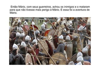 Então Mário, com seus guerreiros, achou os inimigos e o mataram
para que não tivesse mais perigo à Mário. E essa foi a aventura de
Mário.
 