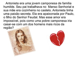 Antonieta era uma jovem camponesa de família
humilde. Seu pai trabalhava no Manso Senhorial e
sua mãe era cozinheira no castelo. Antonieta tinha
uma paixão secreta. Ela era apaixonada por Paulo,
o filho do Senhor Feudal. Mas esse amor era
impossível, pois como uma pobre camponesa iria
casar-se com um dos homens mais ricos da
região?
 