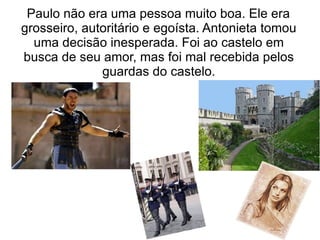 Paulo não era uma pessoa muito boa. Ele era
grosseiro, autoritário e egoísta. Antonieta tomou
  uma decisão inesperada. Foi ao castelo em
busca de seu amor, mas foi mal recebida pelos
              guardas do castelo.
 