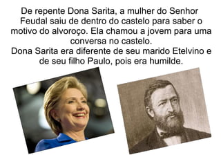 De repente Dona Sarita, a mulher do Senhor
  Feudal saiu de dentro do castelo para saber o
motivo do alvoroço. Ela chamou a jovem para uma
               conversa no castelo.
Dona Sarita era diferente de seu marido Etelvino e
       de seu filho Paulo, pois era humilde.
 