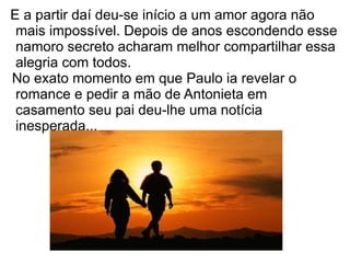 E a partir daí deu-se início a um amor agora não
 mais impossível. Depois de anos escondendo esse
 namoro secreto acharam melhor compartilhar essa
 alegria com todos.
No exato momento em que Paulo ia revelar o
 romance e pedir a mão de Antonieta em
 casamento seu pai deu-lhe uma notícia
 inesperada...
 