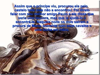 Assim que o príncipe viu, procurou ela pelo
   castelo todo mas não a encontrou. Foi direto
falar com seu melhor amigo Paulo e ele disse que
     seria uma loucura, mas que ia ajudá-lo a
    encontrá-la. Naquela noite os dois saíram a
  procura de Maria, somente com seus cavalos e
               uma tocha em mãos.
 