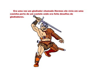 Era uma vez um gladiador chamado Hermes ele vivia em uma
casinha perto de um castelo onde era feito desafios de
gladiadores.
 