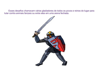 Esses desafios chamavam vários gladiadores de todos os povos e reinos do lugar para
lutar contra animais ferozes ou entre eles em uma arena fechada.
 