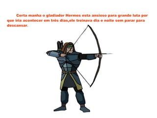 Certa manha o gladiador Hermes esta ansioso para grande luta por
que iria acontecer em três dias,ele treinava dia e noite sem parar para
descansar.
 