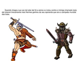 Quando chegou sua vez de lutar ele foi a arena e e lutou contra o inimigo chamado Izais
ele lutaram bravamente mas Hermes ganhou de seu oponente que era o campeão mundial
das lutas.
 