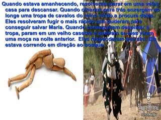 Quando estava amanhecendo, resolveram parar em uma velha
 casa para descansar. Quando olharam para trás enxergam ao
 longe uma tropa de cavalos do reino vindo a procura deles.
 Eles resolveram fugir o mais rápido que puderam para
 conseguir salvar Maria. Quando conseguiram despistar a
 tropa, param em um velho casebre e pediram se eles viram
 uma moça na noite anterior. Eles responderam que sim. Ela
 estava correndo em direção ao bosque.
 