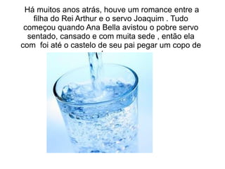Há muitos anos atrás, houve um romance entre a
    filha do Rei Arthur e o servo Joaquim . Tudo
 começou quando Ana Bella avistou o pobre servo
  sentado, cansado e com muita sede , então ela
com foi até o castelo de seu pai pegar um copo de
                        água .
 