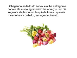 Chegando ao lado do servo, ela lhe entregou o
copo e ele muito agradecido lhe abraçou. No dia
seguinte ele levou um buquê de flores , que ele
mesmo havia colhido , em agradecimento.
 