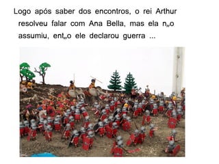 Logo após saber dos encontros, o rei Arthur
 resolveu falar com Ana Bella, mas ela não
 assumiu, então ele declarou guerra ...
 