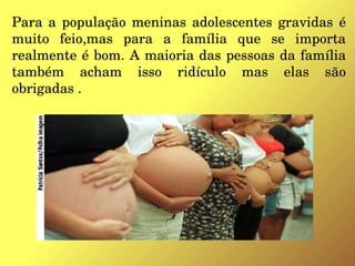 Para a população meninas adolescentes gravidas  é 
muito  feio,mas  para  a  família  que  se  importa 
realmente é bom. A maioria das pessoas da família 
também  acham  isso  ridículo  mas  elas  são 
obrigadas .
 