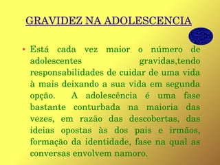 GRAVIDEZ NA ADOLESCENCIA
● Está  cada  vez  maior  o  número  de 
adolescentes  gravidas,tendo 
responsabilidades de cuidar de uma vida 
à mais deixando a sua vida em segunda 
opção.    A  adolescência  é  uma  fase 
bastante  conturbada  na  maioria  das 
vezes,  em  razão  das  descobertas,  das 
ideias  opostas  às  dos  pais  e  irmãos, 
formação da identidade, fase na qual as 
conversas envolvem namoro.
 