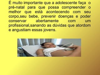 É muito importante que a adolescente faça o
pré-natal para que possa compreender o
melhor que está acontecendo com seu
corpo,seu bebe, prevenir doenças e poder
conservar abertamente com um
profissional,sanando as dúvidas que atordom
e angustiam essas jovens.
 