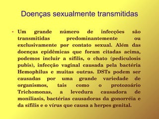 Doenças sexualmente transmitidas
● Um  grande  número  de  infecções  são 
transmitidas  predominantemente  ou 
exclusivamente  por  contato  sexual.  Além  das 
doenças  epidêmicas  que  foram  citadas  acima, 
podemos  incluir  a  sífilis,  o  chato  (pediculosis 
pubis),  infecção  vaginal  causada  pela  bactéria 
Hemophilus  e  muitas  outras.  DSTs  podem  ser 
causadas  por  uma  grande  variedade  de 
organismos,  tais  como  o  protozoário 
Trichomonas,  a  levedura  causadora  de 
moniliasis, bactérias causadoras da gonorréia e 
da sífilis e o vírus que causa a herpes genital.
 