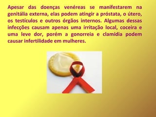 Apesar das doenças venéreas se manifestarem na
genitália externa, elas podem atingir a próstata, o útero,
os testículos e outros órgãos internos. Algumas dessas
infecções causam apenas uma irritação local, coceira e
uma leve dor, porém a gonorreia e clamídia podem
causar infertilidade em mulheres.
 