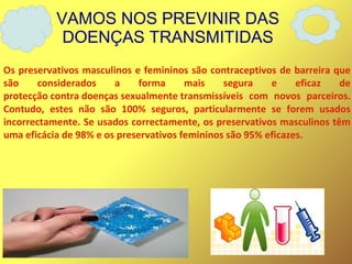 VAMOS NOS PREVINIR DAS
DOENÇAS TRANSMITIDAS
Os preservativos masculinos e femininos são contraceptivos de barreira que
são considerados a forma mais segura e eficaz de
protecção contra doenças sexualmente transmissíveis com novos parceiros.
Contudo, estes não são 100% seguros, particularmente se forem usados
incorrectamente. Se usados correctamente, os preservativos masculinos têm
uma eficácia de 98% e os preservativos femininos são 95% eficazes.
 