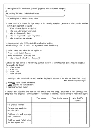 4. Make questions to the answers. (Elabore perguntas para as respostas a seguir.)
a) ?
He can play the guitar, keyboard and drums.
b) ?
Yes, he has plans to release a studio album.
5. Based on the text, choose the right answer to the following question. (Baseado no texto, escolha a melhor
resposta para a pergunta a seguir.)
What is Jeremy Renner occupation?
a) ( ) He is an actor a singer-songwriter.
b) ( ) He is a dancer and a doctor.
c) ( ) He is a lawyer and a singer-songwriter.
d) ( ) He is musician and a farmer.
6. Make sentences with CAN or COULD to talk about abilities.
(Forme sentenças com CAN ou COULD para falar sobre habilidades.)
a) Maria – ride a horse when she was 6 years old.
b) Pedro – speak English fluently.
c) Daniel and Samuel – swim very well.
d) I – play volleyball when I was 12 years old.
7.Choose the right answer to the following question. (Escolha a resposta correta para a pergunta a seguir.)
Can you play the drums?
a) ( ) Yes, he can.
b) ( ) Yes, I do.
c) ( ) Yes, I can.
d) ( ) Yes, you can.
8. Identifique o valor semântico (sentido atribuído às palavras mediante o seu contexto) dos verbos CAN e
COULD nas orações a seguir.
a) David can speak Spanish and French.
b) Could you lend me tour dictionary?
c) Can I use your pen, please?
9. Answer these questions and then ask your friends and your family. Take notes in the following chart.
(Responda essas perguntas e depois pergunte a seus amigos e familiares. Faça as anotações na tabela a seguir.)
Your answer Your friend’s answer Your family’s
answer
Can you ride a horse?
Can you make a delicious
chocolate cake?
Could you swim well when you
were 8 years old?
Could you speak English when
you were 9 years old?
 