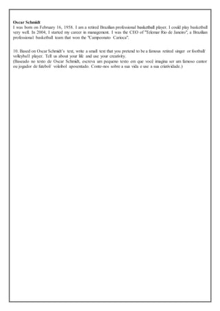Oscar Schmidt
I was born on February 16, 1958. I am a retired Brazilian professional basketball player. I could play basketball
very well. In 2004, I started my career in management. I was the CEO of "Telemar Rio de Janeiro", a Brazilian
professional basketball team that won the "Campeonato Carioca".
10. Based on Oscar Schmidt’s text, write a small text that you pretend to be a famous retired singer or football/
volleyball player. Tell us about your life and use your creativity.
(Baseado no texto de Oscar Schmidt, escreva um pequeno texto em que você imagina ser um famoso cantor
ou jogador de futebol/ voleibol aposentado. Conte-nos sobre a sua vida e use a sua criatividade.)
 