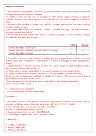 Respostas comentadas
1. Para responder essas perguntas, é necessário que você, professor(a), revise com os alunos as Information
Questions, que usam os Interrogative Pronouns.
Em seguida, converse com eles sobre as estratégias de leitura (palavra cognata, inferência de significado,
skimming, scanning, entre outras). Desperte neles o interesse em ler os textos, seguindo as estratégias de
leitura.
a) He showed off his golf skills at a charity event. (WHERE – questiona sobre um lugar; e os alunos encontram
a resposta no início do texto.)
b) His dancing skills translate into athleticism. (WHAT – questiona sobre algo; e os alunos encontram a
resposta na segunda frase do texto.)
c) He can hang with the best of sports skills. . (WHAT – questiona sobre algo; e os alunos encontram a resposta
na continuação da segunda frase do texto.)
2.
TRUE FALSE
a) Justin Timberlake can play golf. X
b) Justin Timberlake could play basketball when he was young. X
c) Justin Timberlake can dance. X
3. O exercício pede que os alunos associem as colunas, para isso é necessário que eles leiam o texto com
bastante atenção para compreendê-lo. Assim, estimule-os a usarem as estratégias de leitura, principalmente o
scanning.
(A) Jeremy Renner is a dramatic actor and an action star. (Jeremy Renner has firmly established himself as
both a dramatic actor and an action star…)
(B) Jeremy wants to release a studio album. (…he currently has plans to release a studio album.)
(C) Jeremy can play the guitar, keyboard and drums. (…can play the guitar, keyboard, and drums.)
(D) We can hear his singing in the soundtrack for the film North Country. (His singing can also be heard in
the soundtracks for the films North Country, …)
Observe que as orações entre parênteses foram retiradas do texto para comprovar as respostas.
Assim, a sequência é D, C, A, B.
4. a) What instruments can he play?
b) Does he have plans to release a studio album?
5. Alternativa A.
6. Para formar as frases os alunos precisam saber em que lugar da oração o CAN e o COULD eles devem ser
colocados e a diferença entre os dois modal verbs (CAN – PRESENT; COULD – PAST).
a) Maria COULD ride a horse when she was 6 years old. (PAST)
b) Pedro CAN speak English fluently. (PRESENT)
c) Daniel and Samuel CAN swim very well. (PRESENT)
d) I COULD play volleyball when I was 12 years old. (PAST)
7. Alternativa C.
8. a) Ability. (Habilidade.)
b) Request. (Solicitação.)
c) Permission. (Permissão.)
 