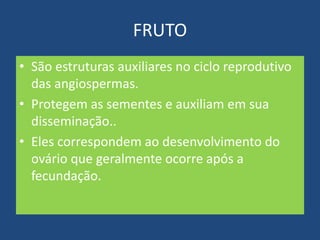 FRUTO
• São estruturas auxiliares no ciclo reprodutivo
das angiospermas.
• Protegem as sementes e auxiliam em sua
disseminação..
• Eles correspondem ao desenvolvimento do
ovário que geralmente ocorre após a
fecundação.
 