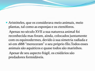  Aristóteles, que os considerava meio animais, meio
 plantas, tal como as esponjas e os ctenóforos.
 Apenas no século XVII a sua natureza animal foi
 reconhecida mas foram, ainda, colocados juntamente
 com os equinodermes, devido à sua simetria radiada e
 só em 1888 “mereceram” o seu próprio filo.Todos esses
 animais são aquáticos e quase todos são marinhos.
 Apesar de seu aspecto frágil, os cnidários são
 predadores formidáveis.
 