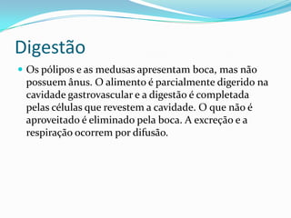 Digestão
 Os pólipos e as medusas apresentam boca, mas não
 possuem ânus. O alimento é parcialmente digerido na
 cavidade gastrovascular e a digestão é completada
 pelas células que revestem a cavidade. O que não é
 aproveitado é eliminado pela boca. A excreção e a
 respiração ocorrem por difusão.
 