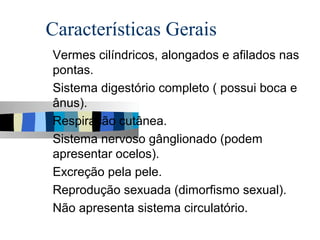 Características Gerais
Vermes cilíndricos, alongados e afilados nas
pontas.
Sistema digestório completo ( possui boca e
ânus).
Respiração cutânea.
Sistema nervoso gânglionado (podem
apresentar ocelos).
Excreção pela pele.
Reprodução sexuada (dimorfismo sexual).
Não apresenta sistema circulatório.
 