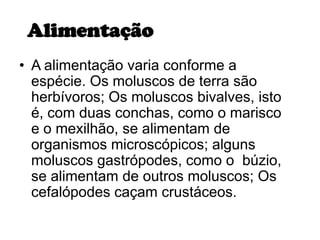 Alimentação
• A alimentação varia conforme a
  espécie. Os moluscos de terra são
  herbívoros; Os moluscos bivalves, isto
  é, com duas conchas, como o marisco
  e o mexilhão, se alimentam de
  organismos microscópicos; alguns
  moluscos gastrópodes, como o búzio,
  se alimentam de outros moluscos; Os
  cefalópodes caçam crustáceos.
 