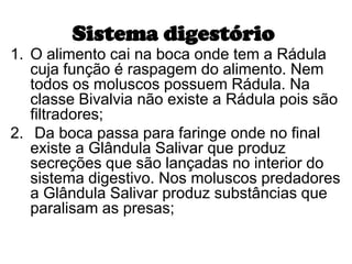 Sistema digestório
1. O alimento cai na boca onde tem a Rádula
   cuja função é raspagem do alimento. Nem
   todos os moluscos possuem Rádula. Na
   classe Bivalvia não existe a Rádula pois são
   filtradores;
2. Da boca passa para faringe onde no final
   existe a Glândula Salivar que produz
   secreções que são lançadas no interior do
   sistema digestivo. Nos moluscos predadores
   a Glândula Salivar produz substâncias que
   paralisam as presas;
 