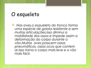 O esqueleto
    Nas aves,o esqueleto do tronco forma
    uma espécie de gaiola resistente e sem
    muitas articulações.Isso diminui a
    mobilidade dos ossos e impede assim a
    deformação do corpo durante o
    vôo.Muitas aves possuem ossos
    pneumáticos, ossos ocos que contem
    ar.Isso torna o corpo mais leve e o vôo
    mais fácil.
 