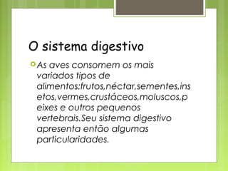 O sistema digestivo
 Asaves consomem os mais
 variados tipos de
 alimentos:frutos,néctar,sementes,ins
 etos,vermes,crustáceos,moluscos,p
 eixes e outros pequenos
 vertebrais.Seu sistema digestivo
 apresenta então algumas
 particularidades.
 
