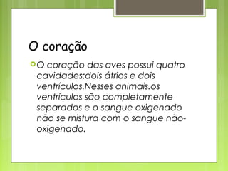 O coração
O coração das aves possui quatro
 cavidades:dois átrios e dois
 ventrículos.Nesses animais.os
 ventrículos são completamente
 separados e o sangue oxigenado
 não se mistura com o sangue não-
 oxigenado.
 