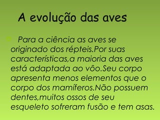 A evolução das aves
 Para a ciência as aves se
originado dos répteis.Por suas
características,a maioria das aves
está adaptada ao vôo.Seu corpo
apresenta menos elementos que o
corpo dos mamíferos.Não possuem
dentes,muitos ossos de seu
esqueleto sofreram fusão e tem asas.
 
