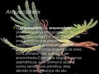 Arqueopterix

  O  arqueoptérix ou arqueopterix
   (Archaeopteryx lithographica, do
   latim "asa antiga") é uma espécie de
   ave primitiva que preserva
   características típicas dos dinossauros,
   grupo no qual estão incluídas as aves.
   Foi a primeira ave extinta a ser
   encontrada.Com asas largas e penas
   assimétricas, este animal é aceite
   como sendo ave primitiva. Mas
   devido à semelhança do seu
 