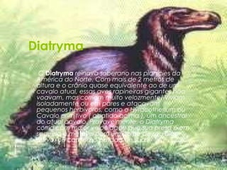 Diatryma
 
•    O Diatryma reinava soberano nas planícies da
    América do Norte. Com mais de 2 metros de
    altura e o crânio quase equivalente ao de um
    cavalo atual, essas aves rapineiras gigantes não
    voavam, mas corriam muito velozmente. Viviam
    isoladamente ou em pares e atacavam
    pequenos herbívoros, como o Hyracotherium ou
    Cavalo primitivo ( abatido acima ), um ancestral
    do atual cavalo. Provavelmente, o Diatryma
    corria com maior velocidade que sua presa e em
    seguida a matava com um golpe de seu bico
    curvo, ou com uma patada de suas
 
