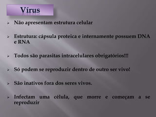  Não apresentam estrutura celular
 Estrutura: cápsula proteica e internamente possuem DNA
e RNA
 Todos são parasitas intracelulares obrigatórios!!!
 Só podem se reproduzir dentro de outro ser vivo!
 São inativos fora dos seres vivos.
 Infectam uma célula, que morre e começam a se
reproduzir
 