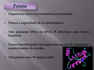  Organismo infeccioso formado por proteínas
 Possui a capacidade de se autoduplicar
 Não possuem DNA ou RNA  diferença com vírus e
bactérias
 Causa Encefalopatia espongiforme: morte de neurônios e
amolecimento do cérebro
 Não possui cura  sempre fatal
 