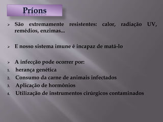  São extremamente resistentes: calor, radiação UV,
remédios, enzimas...
 E nosso sistema imune é incapaz de matá-lo
 A infecção pode ocorrer por:
1. herança genética
2. Consumo da carne de animais infectados
3. Aplicação de hormônios
4. Utilização de instrumentos cirúrgicos contaminados
 