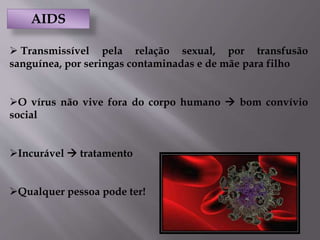 AIDS
 Transmissível pela relação sexual, por transfusão
sanguínea, por seringas contaminadas e de mãe para filho
O vírus não vive fora do corpo humano  bom convívio
social
Incurável  tratamento
Qualquer pessoa pode ter!
 