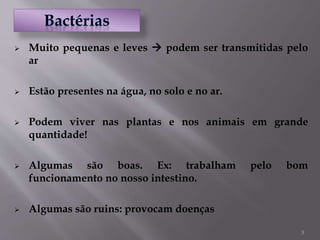 3
 Muito pequenas e leves  podem ser transmitidas pelo
ar
 Estão presentes na água, no solo e no ar.
 Podem viver nas plantas e nos animais em grande
quantidade!
 Algumas são boas. Ex: trabalham pelo bom
funcionamento no nosso intestino.
 Algumas são ruins: provocam doenças
 
