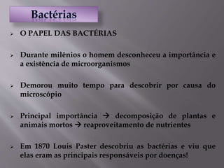  O PAPEL DAS BACTÉRIAS
 Durante milênios o homem desconheceu a importância e
a existência de microorganismos
 Demorou muito tempo para descobrir por causa do
microscópio
 Principal importância  decomposição de plantas e
animais mortos  reaproveitamento de nutrientes
 Em 1870 Louis Paster descobriu as bactérias e viu que
elas eram as principais responsáveis por doenças!
 
