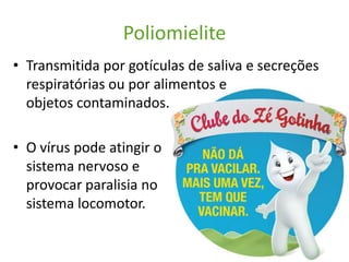 Poliomielite
• Transmitida por gotículas de saliva e secreções
  respiratórias ou por alimentos e
  objetos contaminados.

• O vírus pode atingir o
  sistema nervoso e
  provocar paralisia no
  sistema locomotor.
 