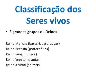 Classificação dos
        Seres vivos
• 5 grandes grupos ou Reinos

Reino Monera (bactérias e arqueas)
Reino Protista (protozoários)
Reino Fungi (fungos)
Reino Vegetal (plantas)
Reino Animal (animais)
 